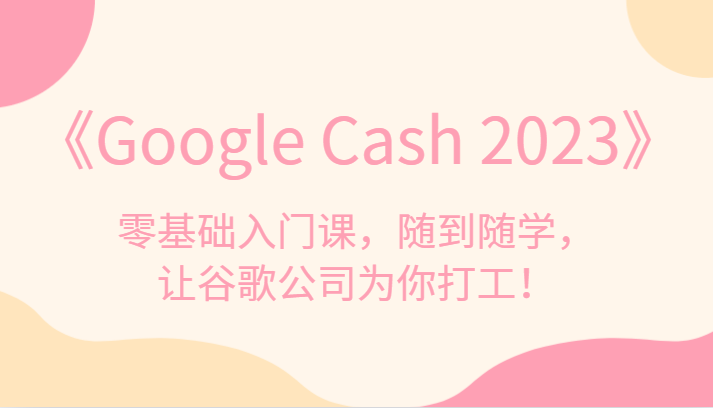 《Google Cash 2023》零基础入门课，随到随学，让谷歌公司为你打工！-靠谱项目库