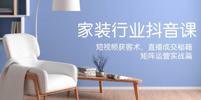 家装抖音课：短视频获客术，直播成交秘籍，矩阵运营实战篇-靠谱项目库