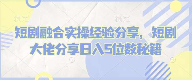 短剧融合实操经验分享，短剧大佬分享日入5位数秘籍-靠谱项目库