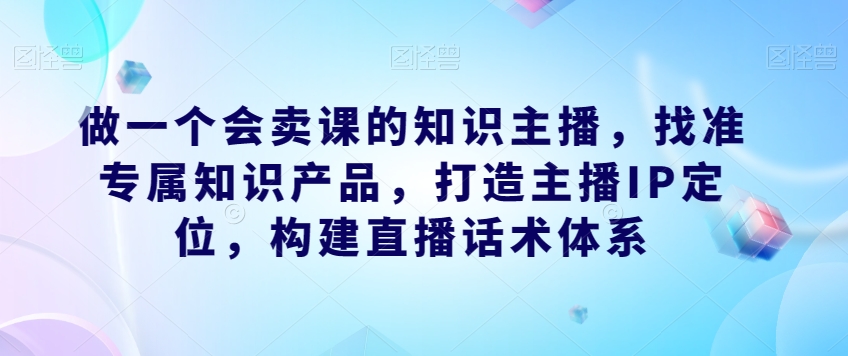 做一个会卖课的知识主播，找准专属知识产品，打造主播IP定位，构建直播话术体系-靠谱项目库