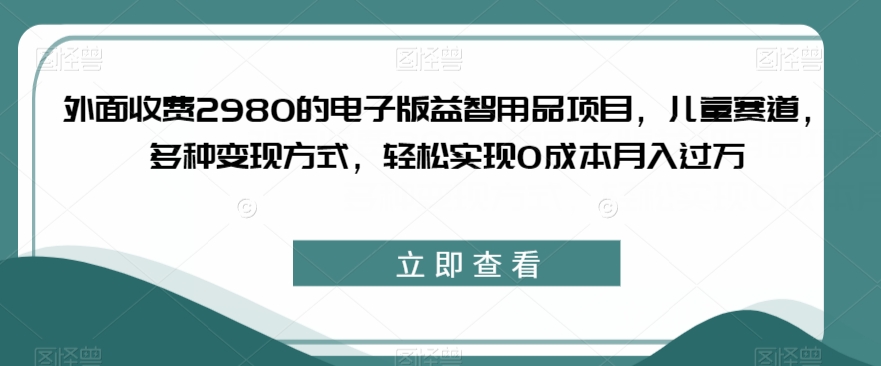 外面收费2980的电子版益智用品项目，儿童赛道，多种变现方式，轻松实现0成本月入过万【揭秘】-靠谱项目库