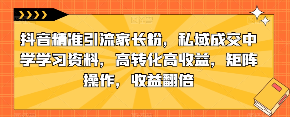 抖音精准引流家长粉，私域成交中学学习资料，高转化高收益，矩阵操作，收益翻倍【揭秘】-靠谱项目库