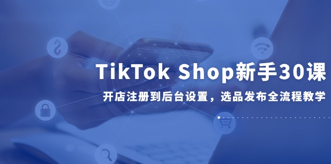 （14960期）TikTok Shop新手30课，开店注册到后台设置，选品发布全流程教学-靠谱项目库