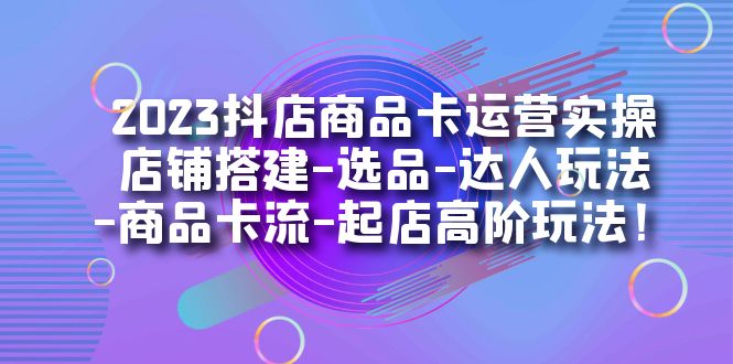 2023抖店商品卡运营实操：店铺搭建-选品-达人玩法-商品卡流-起店高阶玩玩-靠谱项目库