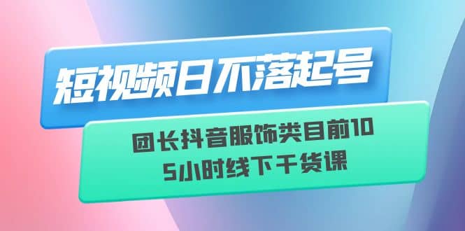 短视频日不落起号【6月11线下课】团长抖音服饰类目前10 5小时线下干货课-靠谱项目库
