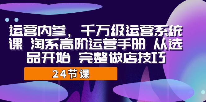 运营·内参 千万级·运营系统课 淘系高阶运营手册 从选品开始 完整做店技巧-靠谱项目库