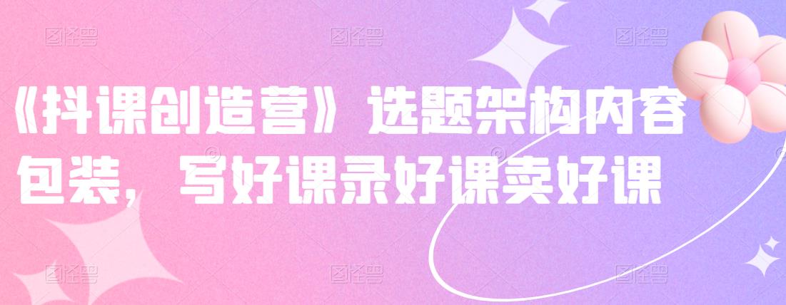 《抖课创造营》选题架构内容包装，写好课录好课卖好课-靠谱项目库