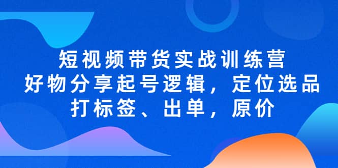 短视频带货实战训练营，好物分享起号逻辑，定位选品打标签、出单，原价-靠谱项目库