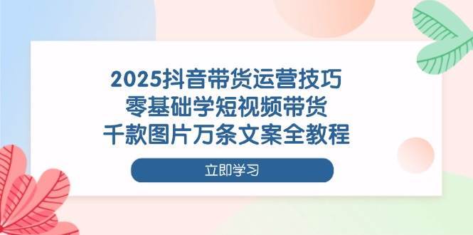 2025抖音带货运营技巧，零基础学短视频带货，千款图片万条文案全教程-靠谱项目库