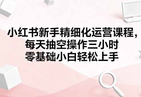 小红书新手精细化运营课程，每天抽空操作三小时，零基础小白轻松上手-靠谱项目库