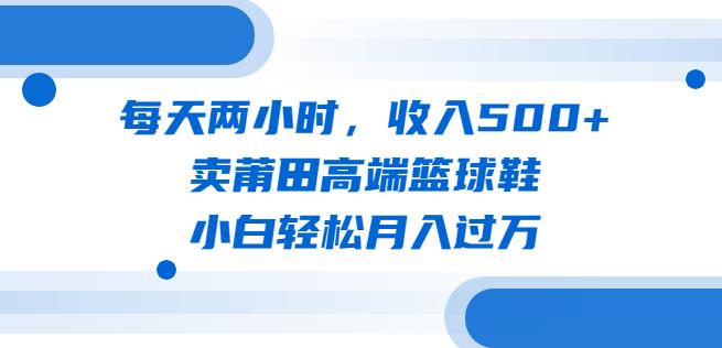 每天两小时，收入500+，卖莆田高端篮球鞋，小白轻松月入过万（教程+素材）【揭秘】-靠谱项目库
