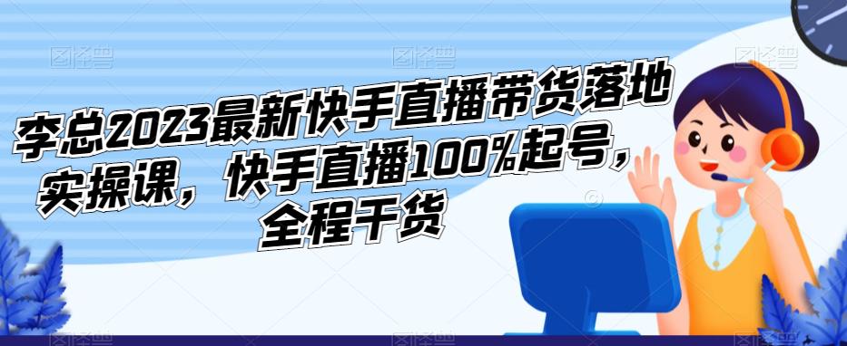 李总2023最新快手直播带货落地实操课，快手直播100%起号，全程干货-靠谱项目库