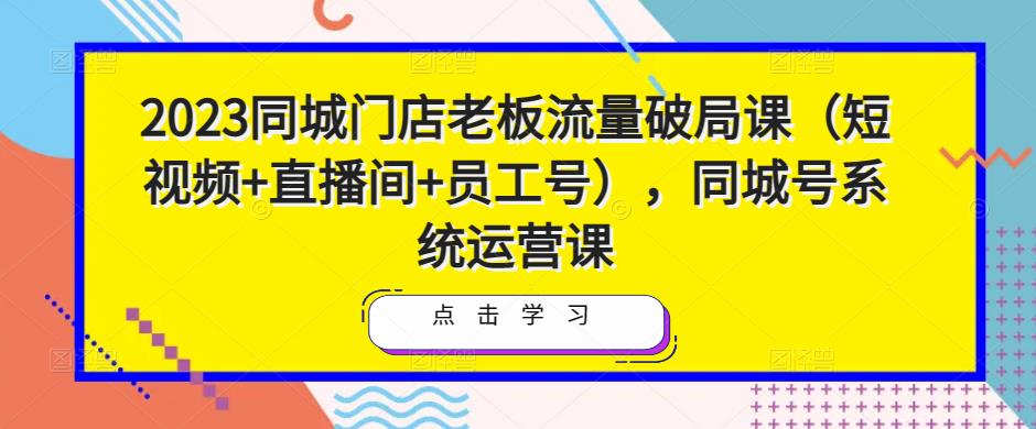 2023同城门店老板流量破局课（短视频+直播间+员工号），同城号系统运营课-靠谱项目库