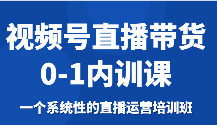 视频号直播带货0-1内训课，一个系统性的直播运营培训班-靠谱项目库