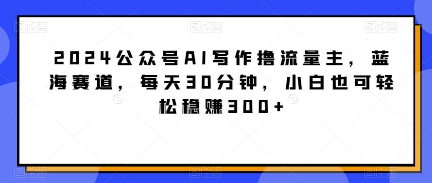 2024公众号AI写作撸流量主，蓝海赛道，每天30分钟，小白也可轻松稳赚300+【揭秘】-靠谱项目库