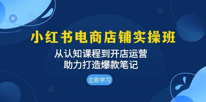 小红书电商店铺实操班：从认知课程到开店运营，助力打造爆款笔记-靠谱项目库