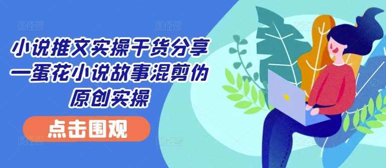 小说推文实操干货分享—蛋花小说故事混剪伪原创实操-靠谱项目库