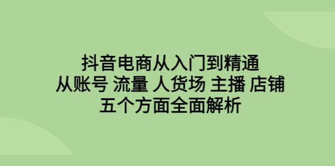 抖音电商从入门到精通，从账号 流量 人货场 主播 店铺五个方面全面解析-靠谱项目库