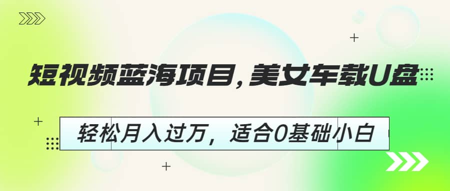 短视频蓝海项目，美女车载U盘，轻松月入过万，适合0基础小白-靠谱项目库