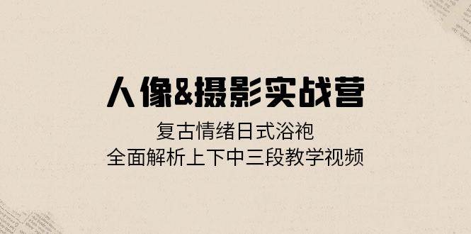 （13095期）人像&摄影实战营：复古情绪日式浴袍，全面解析上下中三段教学视频-靠谱项目库
