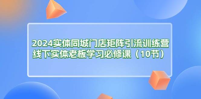 （11258期）2024实体同城门店矩阵引流训练营，线下实体老板学习必修课（10节）-靠谱项目库