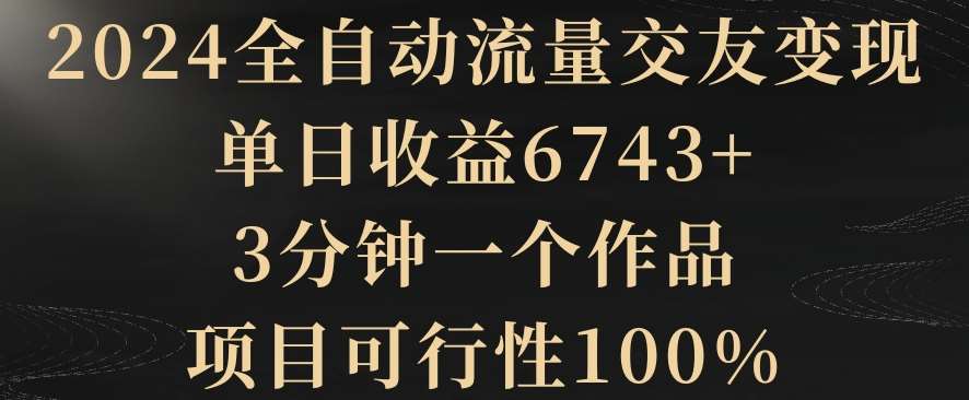 2024全自动流量交友变现，单日收益6743+，3分钟一个作品，项目可行性100%【揭秘】-靠谱项目库