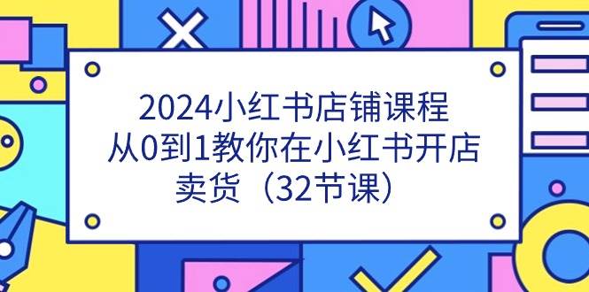 （11114期）2024小红书店铺课程，从0到1教你在小红书开店卖货（32节课）-靠谱项目库