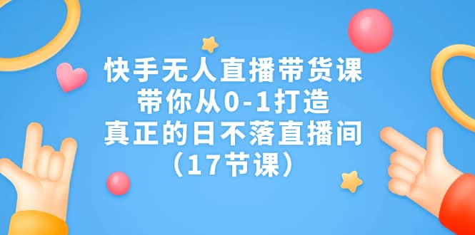 快手无人直播带货课，带你从0-1打造，真正的日不落直播间（17节课）-靠谱项目库