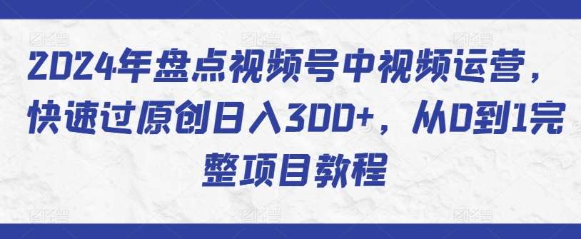 2024年盘点视频号中视频运营，快速过原创日入300+，从0到1完整项目教程-靠谱项目库