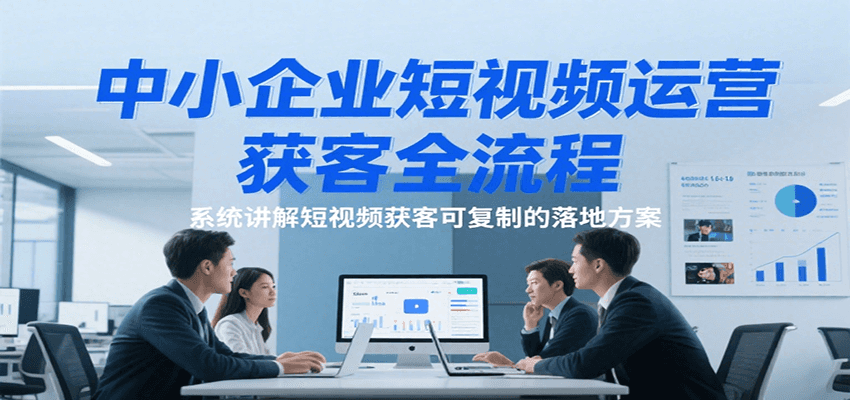 中小企业短视频运营获客全流程，系统讲解短视频获客可复制的落地方案-靠谱项目库