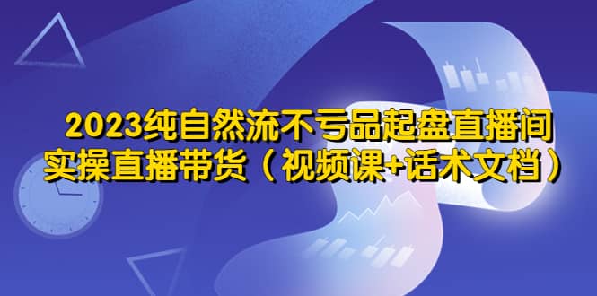 2023纯自然流不亏品起盘直播间，实操直播带货（视频课+话术文档）-靠谱项目库
