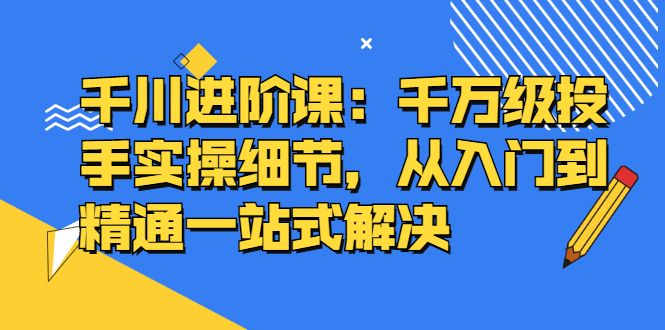 千川进阶课：千川投放细节实操，从入门到精通一站式解决-靠谱项目库