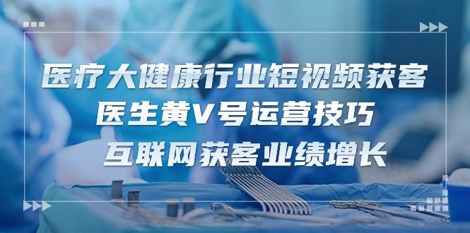 医疗大健康行业短视频获客：医生黄V号运营技巧 互联网获客业绩增长（15节）-靠谱项目库