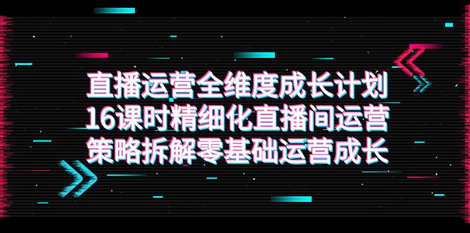 （7582期）直播运营-全维度 成长计划，16课时精细化直播间运营策略拆解零基础运营成长-靠谱项目库