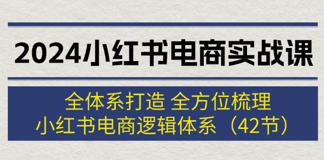 2024小红书电商实战课：全体系打造 全方位梳理 小红书电商逻辑体系 (42节)-靠谱项目库