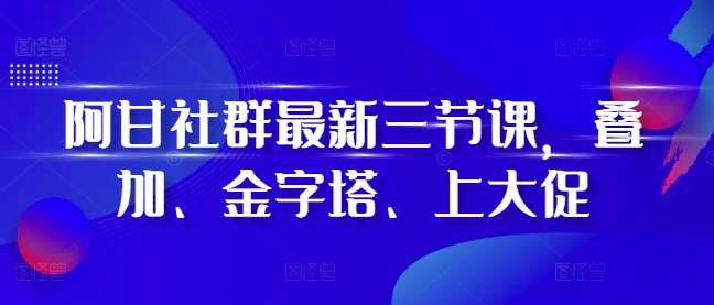 阿甘社群最新三节课，叠加、金字塔、上大促-靠谱项目库