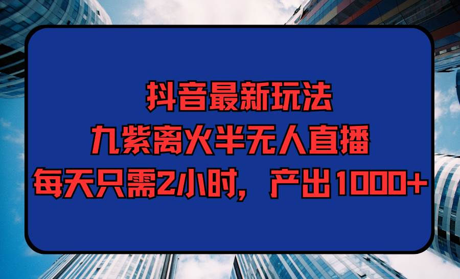 抖音最新玩法，九紫离火半无人直播，每天只需2小时，产出1000+-靠谱项目库
