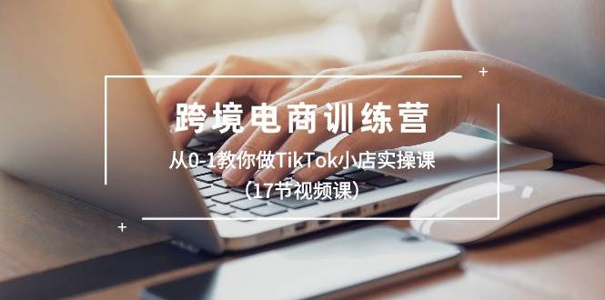 跨境电商训练营：从0-1教你做TikTok小店实操课（17节视频课）-靠谱项目库
