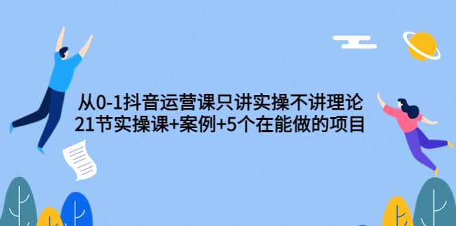 从0-1抖音运营课只讲实操不讲理论：21节实操课+案例+5个在能做的项目-靠谱项目库
