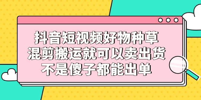 抖音短视频好物种草，混剪搬运就可以卖出货，不是傻子都能出单-靠谱项目库