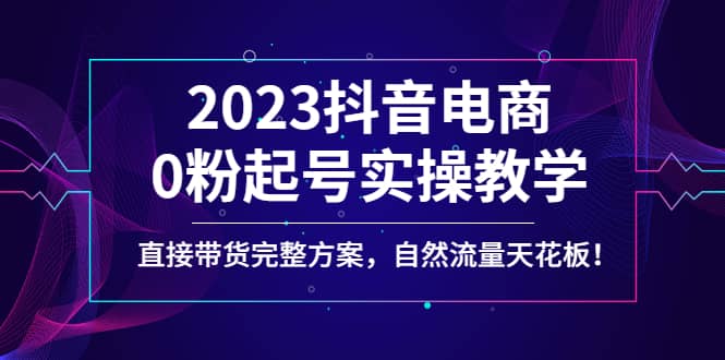 2023抖音电商0粉起号实操教学，直接带货完整方案，自然流量天花板-靠谱项目库