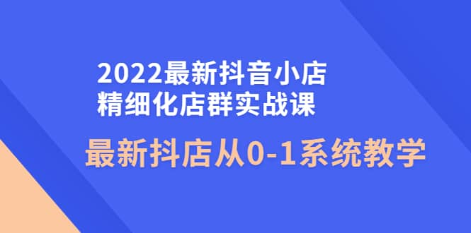 2022最新抖音小店精细化店群实战课，最新抖店从0-1系统教学-靠谱项目库