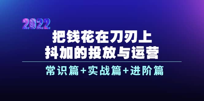 把钱花在刀刃上，抖加的投放与运营：常识篇+实战篇+进阶篇（28节课）-靠谱项目库