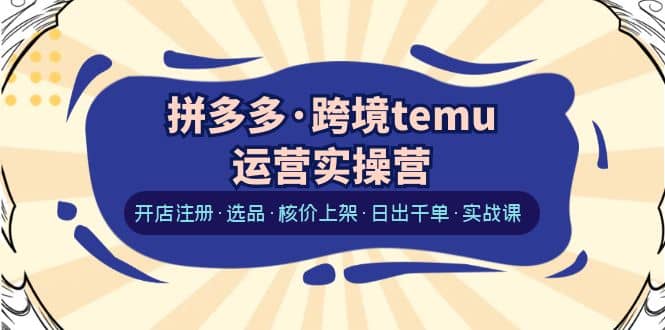 拼多多·跨境temu运营实操营：开店注册·选品·核价上架·日出千单·实战课-靠谱项目库