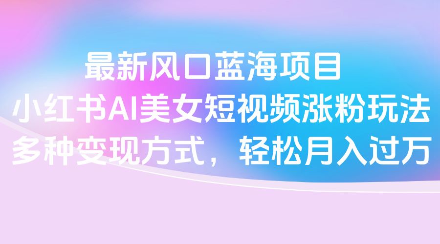 最新风口蓝海项目，小红书AI美女短视频涨粉玩法，多种变现方式轻松月入过万-靠谱项目库