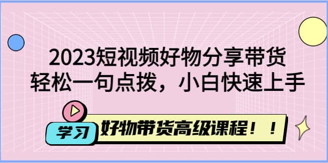 2023短视频好物分享带货，好物带货高级课程，轻松一句点拨，小白快速上手-靠谱项目库