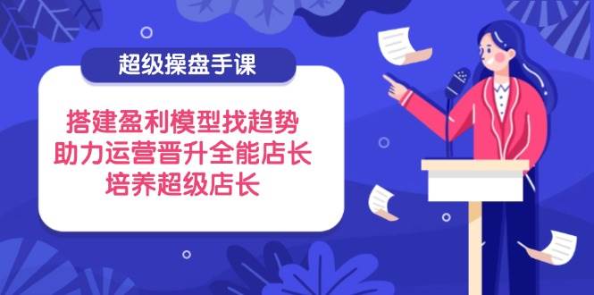 （14431期）超级操盘手课，搭建盈利模型找趋势，助力运营晋升全能店长，培养超级店长-靠谱项目库