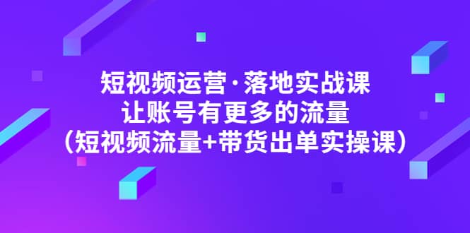 短视频运营·落地实战课 让账号有更多的流量（短视频流量+带货出单实操）-靠谱项目库