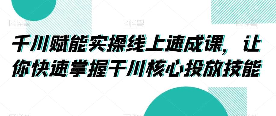 千川赋能实操线上速成课，让你快速掌握干川核心投放技能-靠谱项目库