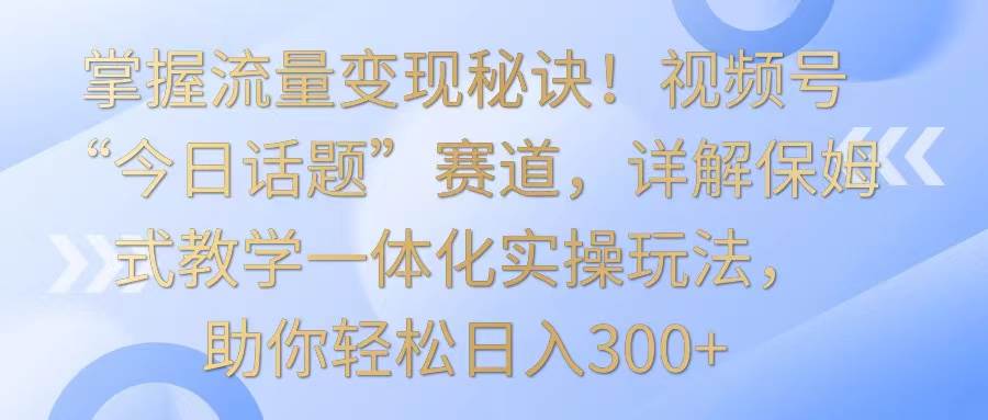 掌握流量变现秘诀！视频号“今日话题”赛道，详解保姆式教学一体化实操玩法，日入300+-靠谱项目库